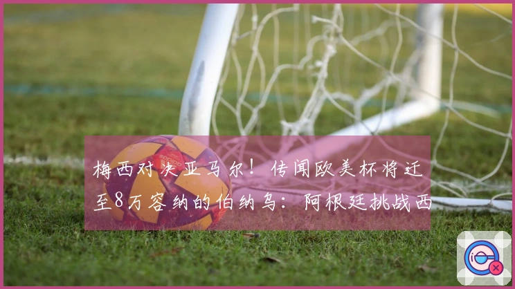 梅西对决亚马尔！传闻欧美杯将迁至8万容纳的伯纳乌：阿根廷挑战西班牙