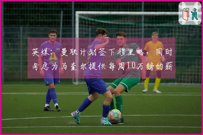 英媒：曼联计划签下穆里略，同时考虑为马奎尔提供每周10万镑的薪资合同