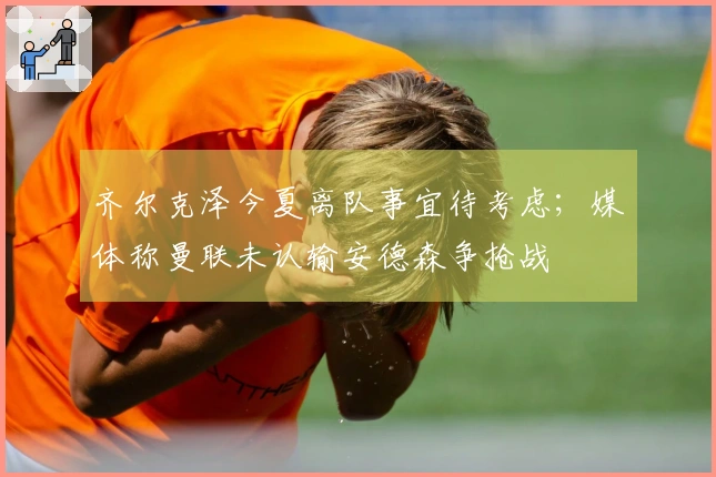 齐尔克泽今夏离队事宜待考虑；媒体称曼联未认输安德森争抢战