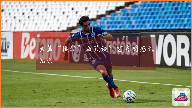 女篮“换新”成笑谈？宫鲁鸣感到无奈