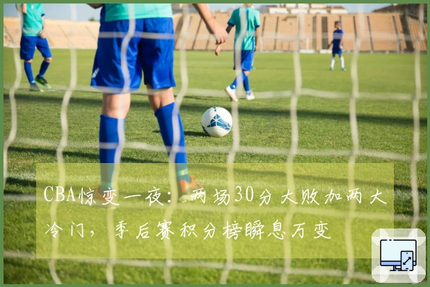 CBA惊变一夜：两场30分大败加两大冷门，季后赛积分榜瞬息万变