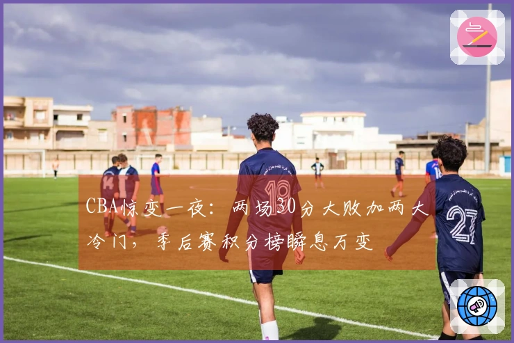 CBA惊变一夜：两场30分大败加两大冷门，季后赛积分榜瞬息万变