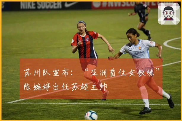 苏州队宣布：“亚洲首位女教练”陈婉婷出任苏超主帅