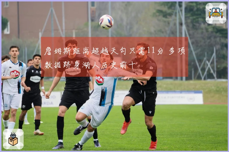 詹姆斯距离超越天勾只需11分 多项数据跻身湖人历史前十