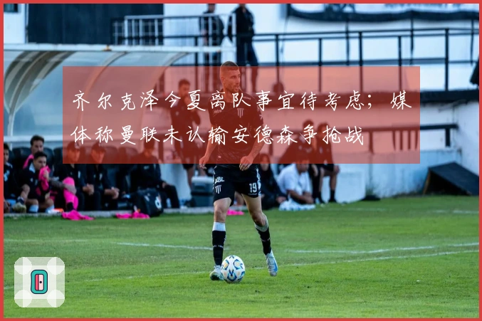 齐尔克泽今夏离队事宜待考虑；媒体称曼联未认输安德森争抢战