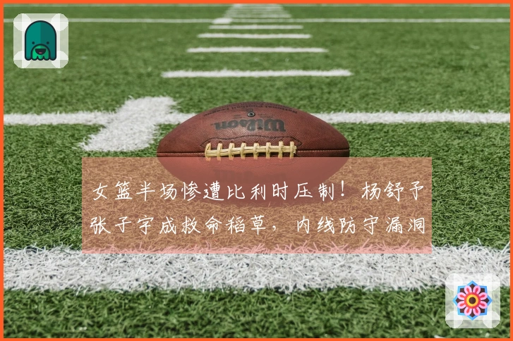女篮半场惨遭比利时压制！杨舒予张子宇成救命稻草，内线防守漏洞显现