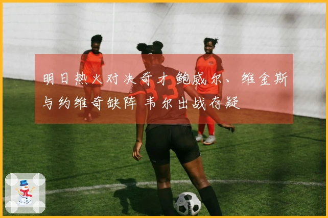 明日热火对决奇才 鲍威尔、维金斯与约维奇缺阵 韦尔出战存疑