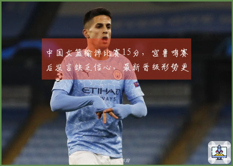 中国女篮输掉比赛15分，宫鲁鸣赛后发言缺乏信心，最新晋级形势更新