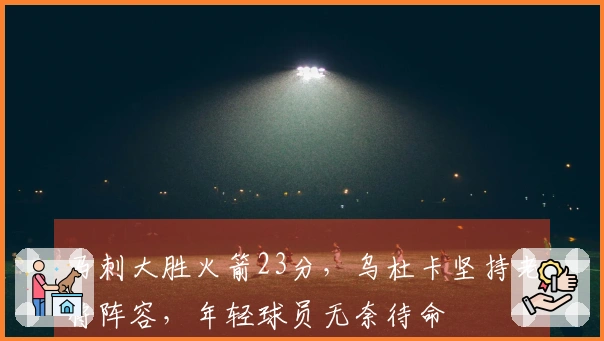 马刺大胜火箭23分，乌杜卡坚持老将阵容，年轻球员无奈待命