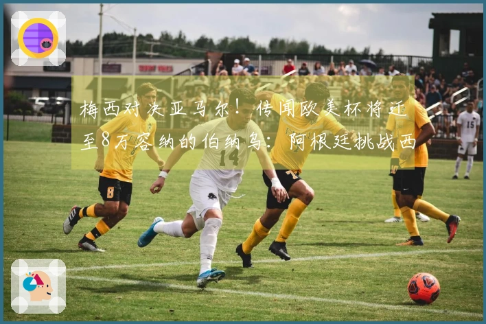梅西对决亚马尔！传闻欧美杯将迁至8万容纳的伯纳乌：阿根廷挑战西班牙