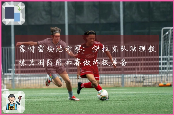 蒙特雷场地考察：伊拉克队助理教练为洲际附加赛做终极筹备