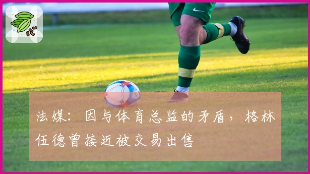 法媒：因与体育总监的矛盾，格林伍德曾接近被交易出售