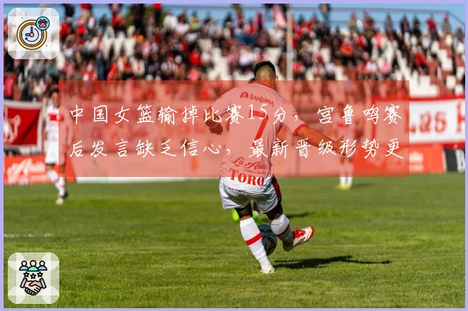 中国女篮输掉比赛15分，宫鲁鸣赛后发言缺乏信心，最新晋级形势更新